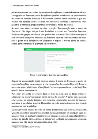 | 280 | Apps para dispositivos móveis
permite armazenar os cartões de estudo do StudyBlue na conta do Evernote.Graças
à integração do Evernote com o StudyBlue é possível transformar os apontamentos
das aulas em cartões didáticos. A ferramenta também deixa adivinhar o que está
escrito nos cartões, como se fosse um concurso, tornando a ferramenta mais
apelativa e interativa, proporcionando divertidas as horas de estudo.
Ao criar uma conta, pode-se escolher a opção “Sincronização com a conta de
Evernote”. Na página de perfil do StudyBlue procurar em Conexões Evernote.
Pode-se criar grupos de alunos, que podem ser as turmas. Por cada turma que se
crie abre uma nova pasta. Na conta do Evernote pode-se criar ou arrastar as notas
para a pasta mais apropriada do StudyBlue. A Figura 1 mostra como se inicia a
sessão para sincronizar o Evernote ao StudyBlue2
.
Figura 1. Sincronizar o Evernote ao StudyBlue
Depois da sincronização inicial pode-se aceder à conta do Evernote a partir da
conta do StudyBlue para começar a criar os cartões de estudo (Figura 1).Todas as
notas que sejam adicionadas à StudyBlue/ Evernote aparecerão na conta StudyBlue
quando forem sincronizados.
Para criar um cartão de estudo deve-se clicar na nota que se deseja utilizar e
selecionar no menu “reescrever como cartão de estudo”. A partir daí é possível
criar cartões de estudo baseados em materiais selecionados sem ter de deslocar
para cima e para baixo a página. Os cartões surgirão automaticamente em cima da
nota que se está a trabalhar.
É possível copiar textos de todas as notas diretamente nos cartões, exceto pdfs.
Quando os cartões estiverem concluídos é possível estudar em qualquer lugar e a
qualquer hora em qualquer dispositivo com ligação à Internet.É possível partilhar os
cartões de estudo com os amigos e colocar um lembrete para recordar uma nota
qualquer que não esteja bem assimilada, para reler.
2 https://www.studyblue.com/evernote
 