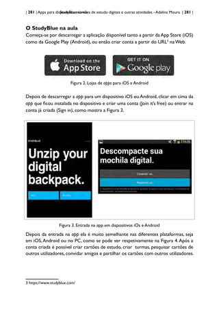 | 281 | Apps para dispositivos móveis
StudyBlue: cartões de estudo digitais e outras atividades - Adelina Moura | 281 |
O StudyBlue na aula
Começa-se por descarregar a aplicação disponível tanto a partir daApp Store (iOS)
como da Google Play (Android), ou então criar conta a partir do URL3
na Web.
Figura 2. Lojas de apps para iOS e Android
Depois de descarregar a app para um dispositivo iOS ou Android, clicar em cima da
app que ficou instalada no dispositivo e criar uma conta (Join it’s free) ou entrar na
conta já criada (Sign in), como mostra a Figura 3.
Figura 3. Entrada na app em dispositivos iOs e Android
Depois da entrada na app ela é muito semelhante nas diferentes plataformas, seja
em iOS,Android ou no PC, como se pode ver respetivamente na Figura 4.Após a
conta criada é possível criar cartões de estudo, criar turmas, pesquisar cartões de
outros utilizadores, convidar amigos e partilhar os cartões com outros utilizadores.
3 https://www.studyblue.com/
 