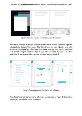 | 283 | Apps para dispositivos móveis
StudyBlue: cartões de estudo digitais e outras atividades - Adelina Moura | 283 |
Figura 6. Associar o cartão ao interesse, à escola ou turma
Após estar o cartão de estudo criado num baralho de estudo é hora de jogar. Há
três tipologias de jogo:Virar cartas (Flip Cards), fazer um teste (Quiz) e uma folha
de revisão (Review) (Figura 7). Como se trata de uma app para estudo autónomo
pode-se começar por escolher o tipo de jogo mais adequado, depois é só escolher
o número de cartas a estudar e acertar o maior número possível.
Figura 7.Tipologias de jogo: Flip Cards, quiz e Review
A tipologia “Virar cartas” apresenta o formato apresentado na Figura 8. De um lado
apresenta a questão, do outro a resposta.
 