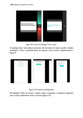 | 284 | Apps para dispositivos móveis
Figura 8. Formato da tipologia “Virar cartas”
A tipologia fazer teste (Quiz) apresenta três formatos de teste: escolha múltipla,
verdadeiro e falso e preenchimento de espaços, como mostra respetivamente a
Figura 9.
Figura 9. Formatos da tipologia Quiz
Na tipologia “Folha de revisão” surgem todas as questões e respetivas respostas,
para o aluno rapidamente rever o assunto (Figura 10).
 