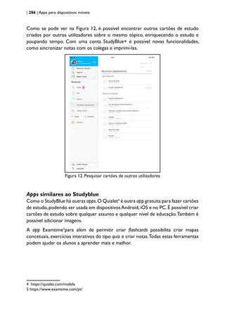 | 286 | Apps para dispositivos móveis
Como se pode ver na Figura 12, é possível encontrar outros cartões de estudo
criados por outros utilizadores sobre o mesmo tópico, enriquecendo o estudo e
poupando tempo. Com uma conta StudyBlue+ é possível novas funcionalidades,
como sincronizar notas com os colegas e imprimi-las.
Figura 12. Pesquisar cartões de outros utilizadores
Apps similares ao Studyblue
Como o StudyBlue há outras apps.O Quizlet4
é outra app gratuita para fazer cartões
de estudo,podendo ser usada em dispositivosAndroid,iOS e no PC.É possível criar
cartões de estudo sobre qualquer assunto e qualquer nível de educação.Também é
possível adicionar imagens.
A app Examtime5
para além de permitir criar flashcards possibilita criar mapas
concetuais, exercícios interativos do tipo quiz e criar notas.Todas estas ferramentas
podem ajudar os alunos a aprender mais e melhor.
4 https://quizlet.com/mobile
5 https://www.examtime.com/pt/
 