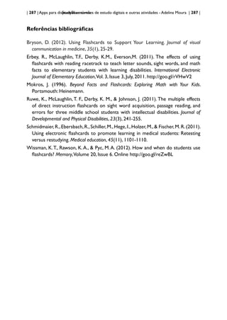 | 287 | Apps para dispositivos móveis
StudyBlue: cartões de estudo digitais e outras atividades - Adelina Moura | 287 |
Referências bibliográficas
Bryson, D. (2012). Using Flashcards to Support Your Learning. Journal of visual
communication in medicine, 35(1), 25-29.
Erbey, R., McLaughlin, T.F., Derby, K.M., Everson,M. (2011). The effects of using
flashcards with reading racetrack to teach letter sounds, sight words, and math
facts to elementary students with learning disabilities. International Electronic
Journal of Elementary Education,Vol. 3, Issue 3, July, 2011. http://goo.gl/rVHwV2
Mokros, J. (1996). Beyond Facts and Flashcards: Exploring Math with Your Kids.
Portsmouth: Heinemann.
Ruwe, K., McLaughlin, T. F., Derby, K. M., & Johnson, J. (2011). The multiple effects
of direct instruction flashcards on sight word acquisition, passage reading, and
errors for three middle school students with intellectual disabilities. Journal of
Developmental and Physical Disabilities, 23(3), 241-255.
Schmidmaier,R.,Ebersbach,R.,Schiller,M.,Hege,I.,Holzer,M.,& Fischer,M.R.(2011).
Using electronic flashcards to promote learning in medical students: Retesting
versus restudying. Medical education, 45(11), 1101-1110.
Wissman, K.T., Rawson, K.A., & Pyc, M.A. (2012). How and when do students use
flashcards? Memory,Volume 20, Issue 6. Online http://goo.gl/reZwBL
 