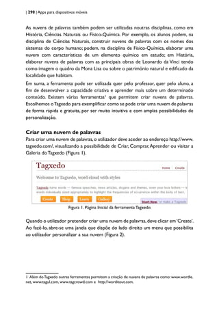 | 290 | Apps para dispositivos móveis
As nuvens de palavras também podem ser utilizadas noutras disciplinas, como em
História, Ciências Naturais ou Físico-Química. Por exemplo, os alunos podem, na
disciplina de Ciências Naturais, construir nuvens de palavras com os nomes dos
sistemas do corpo humano; podem, na disciplina de Físico-Química, elaborar uma
nuvem com características de um elemento químico em estudo; em História,
elaborar nuvens de palavras com as principais obras de Leonardo da Vinci tendo
como imagem o quadro da Mona Lisa ou sobre o património natural e edificado da
localidade que habitam.
Em suma, a ferramenta pode ser utilizada quer pelo professor, quer pelo aluno, a
fim de desenvolver a capacidade criativa e aprender mais sobre um determinado
conteúdo. Existem várias ferramentas1
que permitem criar nuvens de palavras.
Escolhemos oTagxedo para exemplificar como se pode criar uma nuvem de palavras
de forma rápida e gratuita, por ser muito intuitiva e com amplas possibilidades de
personalização.
Criar uma nuvem de palavras
Para criar uma nuvem de palavras,o utilizador deve aceder ao endereço http://www.
tagxedo.com/, visualizando a possibilidade de Criar, Comprar,Aprender ou visitar a
Galeria do Tagxedo (Figura 1).
Figura 1. Página Inicial da ferramenta Tagxedo
Quando o utilizador pretender criar uma nuvem de palavras,deve clicar em‘Create’.
Ao fazê-lo, abre-se uma janela que dispõe do lado direito um menu que possibilita
ao utilizador personalizar a sua nuvem (Figura 2).
1 Além doTagxedo outras ferramentas permitem a criação de nuvens de palavras como:www.wordle.
net, www.tagul.com, www.tagcrowd.com e http://worditout.com.
 