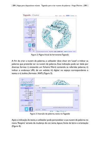 | 291 | Apps para dispositivos móveis Tagxedo: para criar nuvens de palavras - Hugo Martins | 291 |
Figura 2. Página Inicial da ferramenta Tagxedo
A fim de criar a nuvem de palavras, o utilizador deve clicar em ‘Load’ e indicar as
palavras que pretende ver na nuvem de palavras. Essa indicação pode ser dada por
diversas formas: i) anexando um ficheiro Word contendo as referidas palavras; ii)
indicar o endereço URL de um website; iii) digitar no espaço correspondente o
texto; e v) áudios (formato .XAP) (Figura 3).
Figura 3. Inserção de palavras, texto no Tagxedo
Após a indicação do texto,o utilizador pode personalizar a sua nuvem de palavras no
menu ‘Respins’ através da mudança da cor, tema, layout, fonte da letra e orientação
(Figura 4).
 