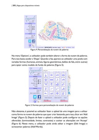 | 292 | Apps para dispositivos móveis
Figura 4. Personalização da nuvem de palavras
No menu‘Options’,o utilizador pode também alterar a forma da nuvem de palavras.
Para isso basta aceder a‘Shape’.Quando o faz,aparece ao utilizador uma janela com
variadas formas (humanas, animais, figuras geométricas, balões de fala, entre outras)
para optar como modelo de fundo de palavras (Figura 5).
Figura 5. Formas para personalização da nuvem de palavras
Não obstante, é possível ao utilizador fazer o upload de uma imagem para a utilizar
como forma na nuvem de palavras que quer criar bastando, para isso, clicar em ‘Add
Image’ (Figura 5). Depois de fazer o upload o utilizador pode configurar as opções
oferecidas (luminosidade, limites, contrastes) e aceitar as alterações em ‘Accept’
(Figura 6). Neste menu, o utilizador pode ainda editar a imagem (Edit Image) e
acrescentar palavras (Add Words).
 