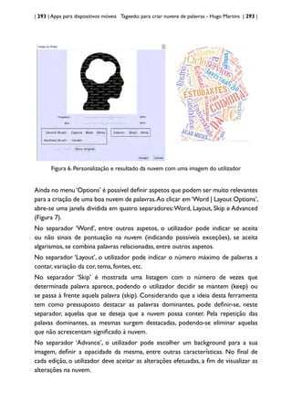 | 293 | Apps para dispositivos móveis Tagxedo: para criar nuvens de palavras - Hugo Martins | 293 |
Figura 6. Personalização e resultado da nuvem com uma imagem do utilizador
Ainda no menu‘Options’ é possível definir aspetos que podem ser muito relevantes
para a criação de uma boa nuvem de palavras.Ao clicar em‘Word | Layout Options’,
abre-se uma janela dividida em quatro separadores:Word, Layout, Skip e Advanced
(Figura 7).
No separador ‘Word’, entre outros aspetos, o utilizador pode indicar se aceita
ou não sinais de pontuação na nuvem (indicando possíveis exceções), se aceita
algarismos, se combina palavras relacionadas, entre outros aspetos.
No separador ‘Layout’, o utilizador pode indicar o número máximo de palavras a
contar, variação da cor, tema, fontes, etc.
No separador ‘Skip’ é mostrada uma listagem com o número de vezes que
determinada palavra aparece, podendo o utilizador decidir se mantem (keep) ou
se passa à frente aquela palavra (skip). Considerando que a ideia desta ferramenta
tem como pressuposto destacar as palavras dominantes, pode definir-se, neste
separador, aquelas que se deseja que a nuvem possa conter. Pela repetição das
palavas dominantes, as mesmas surgem destacadas, podendo-se eliminar aquelas
que não acrescentam significado à nuvem.
No separador ‘Advance’, o utilizador pode escolher um background para a sua
imagem, definir a opacidade da mesma, entre outras características. No final de
cada edição, o utilizador deve aceitar as alterações efetuadas, a fim de visualizar as
alterações na nuvem.
 