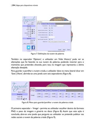 | 294 | Apps para dispositivos móveis
Figura 7. Definições da nuvem de palavras
Também no separador ‘Options’, o utilizador em ‘Hide History’ pode ver as
alterações que foi fazendo na sua nuvem de palavras, podendo reverter para o
momento que pretender, clicando, para isso, na imagem que representa a última
alteração desejada.
Para guardar e partilhar a nuvem criada, o utilizador deve no menu lateral clicar em
‘Save | Share’, abrindo-se uma janela com seis separadores (Figura 8).
Figura 8. Menu para guardar/partilhar a nuvem de palavras criada
O primeiro separador – ‘Image‘– permite ao utilizador escolher dentro do formato
PNG o peso da imagem e gravá-la no disco (Figura 8). Assim que esta ação é
concluída, abre-se uma janela que pergunta ao utilizador se pretende publicar nas
redes sociais a nuvem de palavras criada (Figura 9).
 