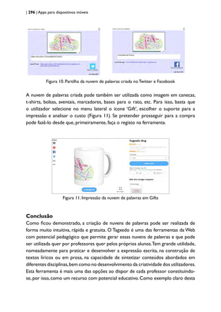 | 296 | Apps para dispositivos móveis
Figura 10. Partilha da nuvem de palavras criada no Twitter e Facebook
A nuvem de palavras criada pode também ser utilizada como imagem em canecas,
t-shirts, bolsas, aventais, marcadores, bases para o rato, etc. Para isso, basta que
o utilizador selecione no menu lateral o ícone ‘Gift’, escolher o suporte para a
impressão e analisar o custo (Figura 11). Se pretender prosseguir para a compra
pode fazê-lo desde que, primeiramente, faça o registo na ferramenta.
Figura 11. Impressão da nuvem de palavras em Gifts
Conclusão
Como ficou demonstrado, a criação de nuvens de palavras pode ser realizada de
forma muito intuitiva, rápida e gratuita. O Tagxedo é uma das ferramentas da Web
com potencial pedagógico que permite gerar essas nuvens de palavras e que pode
ser utilizada quer por professores quer pelos próprios alunos.Tem grande utilidade,
nomeadamente para praticar e desenvolver a expressão escrita, na construção de
textos líricos ou em prosa, na capacidade de sintetizar conteúdos abordados em
diferentes disciplinas,bem como no desenvolvimento da criatividade dos utilizadores.
Esta ferramenta é mais uma das opções ao dispor de cada professor constituindo-
se, por isso, como um recurso com potencial educativo. Como exemplo claro desta
 