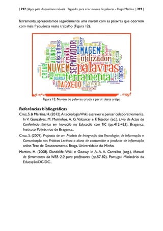 | 297 | Apps para dispositivos móveis Tagxedo: para criar nuvens de palavras - Hugo Martins | 297 |
ferramenta, apresentamos seguidamente uma nuvem com as palavras que ocorrem
com mais frequência neste trabalho (Figura 12).
Figura 12. Nuvem de palavras criada a partir deste artigo
Referências bibliográficas
Cruz,S.& Martins,H.(2012).A tecnologiaWiki:escrever e pensar colaborativamente.
In V. Gonçalves, M. Meirinhos, A. G.Valcarcel e F.Tejedor (ed.), Livro de Actas da
Conferência Ibérica em Inovação na Educação com TIC (pp.412-423). Bragança:
Instituto Politécnico de Bragança..
Cruz, S. (2009). Proposta de um Modelo de Integração das Tecnologias de Informação e
Comunicação nas Práticas Lectivas: o aluno de consumidor a produtor de informação
online.Tese de Doutoramento. Braga, Universidade do Minho.
Martins, H. (2008). Dandelife, Wiki e Goowy. In A. A. A. Carvalho (org.), Manual
de ferramentas da WEB 2.0 para professores (pp.57-82). Portugal: Ministério da
Educação/DGIDC..
 