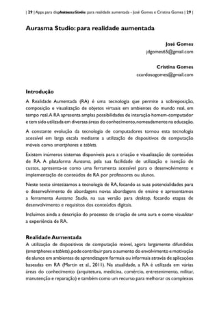 | 29 | Apps para dispositivos móveis
Aurasma Studio: para realidade aumentada - José Gomes e Cristina Gomes | 29 |
Aurasma Studio: para realidade aumentada
José Gomes
jdgomes65@gmail.com
Cristina Gomes
ccardosogomes@gmail.com
Introdução
A Realidade Aumentada (RA) é uma tecnologia que permite a sobreposição,
composição e visualização de objetos virtuais em ambientes do mundo real, em
tempo real.A RA apresenta amplas possibilidades de interação homem-computador
e tem sido utilizada em diversas áreas do conhecimento,nomeadamente na educação.
A constante evolução da tecnologia de computadores tornou esta tecnologia
acessível em larga escala mediante a utilização de dispositivos de computação
móveis como smartphones e tablets.
Existem inúmeros sistemas disponíveis para a criação e visualização de conteúdos
de RA. A plataforma Aurasma, pela sua facilidade de utilização e isenção de
custos, apresenta-se como uma ferramenta acessível para o desenvolvimento e
implementação de conteúdos de RA por professores ou alunos.
Neste texto sintetizamos a tecnologia de RA, focando as suas potencialidades para
o desenvolvimento de abordagens novas abordagens de ensino e apresentamos
a ferramenta Aurasma Studio, na sua versão para desktop, focando etapas de
desenvolvimento e requisitos dos conteúdos digitais.
Incluímos ainda a descrição do processo de criação de uma aura e como visualizar
a experiência de RA.
Realidade Aumentada
A utilização de dispositivos de computação móvel, agora largamente difundidos
(smartphones e tablets),pode contribuir para o aumento do envolvimento e motivação
de alunos em ambientes de aprendizagem formais ou informais através de aplicações
baseadas em RA (Martin et al., 2011). Na atualidade, a RA é utilizada em várias
áreas do conhecimento (arquitetura, medicina, comércio, entretenimento, militar,
manutenção e reparação) e também como um recurso para melhorar os complexos
 