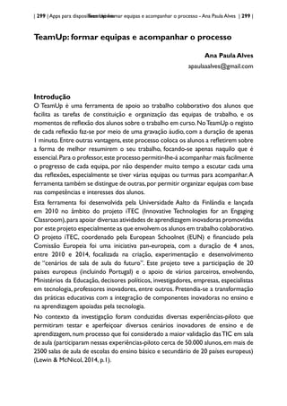 | 299 | Apps para dispositivos móveis
TeamUp: formar equipas e acompanhar o processo - Ana Paula Alves | 299 |
TeamUp: formar equipas e acompanhar o processo
Ana Paula Alves
apaulaaalves@gmail.com
Introdução
O TeamUp é uma ferramenta de apoio ao trabalho colaborativo dos alunos que
facilita as tarefas de constituição e organização das equipas de trabalho, e os
momentos de reflexão dos alunos sobre o trabalho em curso.NoTeamUp o registo
de cada reflexão faz-se por meio de uma gravação áudio, com a duração de apenas
1 minuto. Entre outras vantagens, este processo coloca os alunos a refletirem sobre
a forma de melhor resumirem o seu trabalho, focando-se apenas naquilo que é
essencial.Para o professor,este processo permitir-lhe-á acompanhar mais facilmente
o progresso de cada equipa, por não despender muito tempo a escutar cada uma
das reflexões, especialmente se tiver várias equipas ou turmas para acompanhar.A
ferramenta também se distingue de outras,por permitir organizar equipas com base
nas competências e interesses dos alunos.
Esta ferramenta foi desenvolvida pela Universidade Aalto da Finlândia e lançada
em 2010 no âmbito do projeto iTEC (Innovative Technologies for an Engaging
Classroom),para apoiar diversas atividades de aprendizagem inovadoras promovidas
por este projeto especialmente as que envolvem os alunos em trabalho colaborativo.
O projeto iTEC, coordenado pela European Schoolnet (EUN) e financiado pela
Comissão Europeia foi uma iniciativa pan-europeia, com a duração de 4 anos,
entre 2010 e 2014, focalizada na criação, experimentação e desenvolvimento
de “cenários de sala de aula do futuro”. Este projeto teve a participação de 20
países europeus (incluindo Portugal) e o apoio de vários parceiros, envolvendo,
Ministérios da Educação, decisores políticos, investigadores, empresas, especialistas
em tecnologia, professores inovadores, entre outros. Pretendia-se a transformação
das práticas educativas com a integração de componentes inovadoras no ensino e
na aprendizagem apoiadas pela tecnologia.
No contexto da investigação foram conduzidas diversas experiências-piloto que
permitiram testar e aperfeiçoar diversos cenários inovadores de ensino e de
aprendizagem, num processo que foi considerado a maior validação dasTIC em sala
de aula (participaram nessas experiências-piloto cerca de 50.000 alunos,em mais de
2500 salas de aula de escolas do ensino básico e secundário de 20 países europeus)
(Lewin & McNicol, 2014, p.1).
 