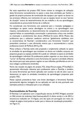 | 301 | Apps para dispositivos móveis
TeamUp: formar equipas e acompanhar o processo - Ana Paula Alves | 301 |
Na vasta experiência do projeto iTEC foram visíveis as vantagens da utilização
desta ferramenta nomeadamente no apoio a estas duas atividades, por facilitar a
gestão do próprio processo de constituição das equipas e por apoiar os alunos no
seu processo reflexivo, nos momentos em que as equipas tecem os seus “pontos
de situação” acerca do desenvolvimento do seu trabalho e da sua aprendizagem,
autoavaliando-se, procurando formas de o melhorar.
Foi considerada uma ferramenta com potencial para a inovação pedagógica e
tecnológica ao apoiar outras abordagens no ensino e na aprendizagem com
impacto, nomeadamente, no desenvolvimento de competências transversais com
especial ênfase na autoavaliação, comunicação e pensamento crítico, mas também
na motivação e envolvimento dos alunos (McNicol & Lewin, 2013). Muitos dos
professores que a utilizaram revelaram sentir-se “globalmente satisfeitos com
as características do TeamUp”, considerando-a uma ferramenta “intuitiva” que
pretendiam continuar a usar, afirmando mesmo que a recomendariam a outros
professores (Lewin & McNicol, 2014, p.10).
Muito embora o TeamUp tenha sido projetado e amplamente utilizado no apoio
às atividades de aprendizagem que envolvem os alunos em trabalho conjunto, em
pequenos grupos ou equipas,também foi e pode ser utilizado no apoio às atividades
de aprendizagem individual. Os professores podem organizar os seus alunos numa
“turma” do TeamUp utilizando-o como ferramenta de suporte à atividade reflexiva
dos alunos para que estes possam registar as suas reflexões, partilhando-as com os
seus colegas e professores envolvidos.
Numa das secções da página do projeto FCL (http://fcl.eun.org/pt_PT/tool4p2) é
apresentada informação relevante para professores sobre o TeamUp e também,
de outras ferramentas que foram aplicadas com sucesso na sala de aula e que se
destacaram no apoio às atividades inovadoras de aprendizagem propostas pelo
projeto iTEC.
Neste capítulo pretende-se fazer uma breve abordagem à ferramenta TeamUp,
apresentando algumas vantagens da sua aplicação em sala de aula, pontuada com
exemplos práticos e indicações para a sua utilização.
Funcionalidades doTeamUp
O TeamUp é um aplicativo com a especificação técnica de W3C Widgets acessível
na Web através do endereço http://teamup.aalto.fi/.A última versão é a de 2012 e
encontra-se traduzido em 15 línguas, uma das quais em português (no menu do
rodapé da página inicial pode-se mudar para o idioma de visualização pretendido –
ver Figura 1).
 