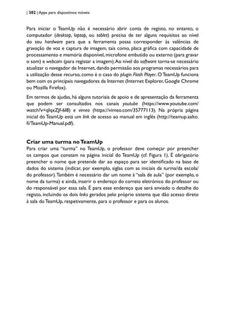 | 302 | Apps para dispositivos móveis
Para iniciar o TeamUp não é necessário abrir conta de registo, no entanto, o
computador (desktop, laptop, ou tablet) precisa de ter alguns requisitos ao nível
do seu hardware para que a ferramenta possa corresponder às valências de
gravação de voz e captura de imagem, tais como, placa gráfica com capacidade de
processamento e memória disponível, microfone embutido ou externo (para gravar
o som) e webcam (para registar a imagem).Ao nível do software torna-se necessário
atualizar o navegador de Internet,dando permissão aos programas necessários para
a utilização desse recurso, como é o caso do plugin Flash Player. OTeamUp funciona
bem com os principais navegadores da Internet (Internet Explorer, Google Chrome
ou Mozilla Firefox).
Em termos de ajudas, há alguns tutoriais de apoio e de apresentação da ferramenta
que podem ser consultados nos canais youtube (https://www.youtube.com/
watch?v=qIqxZJf-6I8) e vimeo (https://vimeo.com/35777113). Na própria página
inicial do TeamUp está um link de acesso ao manual em inglês (http://teamup.aalto.
fi/TeamUp-Manual.pdf).
Criar uma turma noTeamUp
Para criar uma “turma” no TeamUp, o professor deve começar por preencher
os campos que constam na página inicial do TeamUp (cf. Figura 1). É obrigatório
preencher o nome que pretende dar ao espaço para ser identificado na base de
dados do sistema (indicar, por exemplo, siglas com as iniciais da turma/da escola/
do professor).Também é necessário dar um nome à “sala de aula” (por exemplo, o
nome da turma) e ainda, inserir o endereço do correio eletrónico do professor ou
do responsável por essa sala. É para esse endereço que será enviado o detalhe do
registo, incluindo os dois links gerados pelo próprio sistema que dão acesso direto
à sala do TeamUp, respetivamente, para o professor e para os alunos.
 