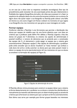 | 305 | Apps para dispositivos móveis
TeamUp: formar equipas e acompanhar o processo - Ana Paula Alves | 305 |
ou em casa (se o aluno tiver as respetivas condições tecnológicas). Este tipo de
procedimento pode necessitar de uma autorização prévia dos pais relativamente à
finalidade dos registos fotográficos,de áudio e de vídeo que se possam vir a fazer na
sequência da utilização desta e/ou de outras ferramentas similares com os alunos.Se
algum aluno não quiser expor a sua fotografia no TeamUp pode colocar uma folha
em branco ou uma outra imagem em frente à webcam no momento em que regista
a sua fotografia e/ou nos momentos em que grava as suas mensagens em áudio.
Formar equipas
Conforme referido, o TeamUp é uma ferramenta que permite a distribuição dos
alunos por equipas de trabalho quer de uma forma aleatória, quer com base em
critérios que o professor pode definir. Por defeito, o TeamUp organiza a lista dos
alunos em grupos de 4 elementos, no entanto nas opções de administração é
possível modificar o número de elementos que se pretende para a constituição
das equipas (de 2 a 6 elementos) e ainda apagar as equipas que o sistema gere
automaticamente (“Reajustar equipas”). Nas opções de administração, o professor
pode ainda conceder que os alunos visualizem as “notas mentais” que atribuiu a
cada aluno da turma e ainda, autorizar os alunos para que estes possam mexer e
alterar as equipas da turma (particularmente útil nos momentos em que os alunos
se envolvem na formação das equipas) (cf. Figura 5).
Figura 5. Opções de administração da turma
OTeamUp oferece vários processos para construir as equipas:deixar que o sistema
as forme aleatoriamente;ser o professor ou os alunos a constituí-las,distribuindo-as
manualmente (arrastando cada elemento para um determinado grupo);ou através de
critérios que se fornecem ao sistema para que o próprio as forme automaticamente.
Este último caso serve, por exemplo, para formar grupos baseados nos interesses
 