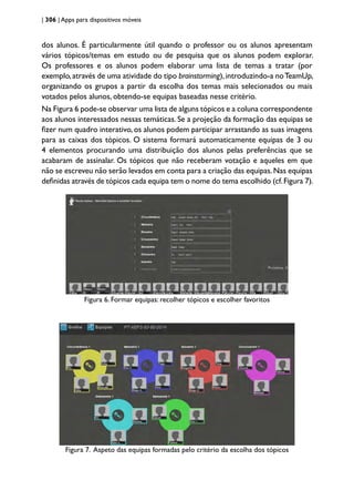 | 306 | Apps para dispositivos móveis
dos alunos. É particularmente útil quando o professor ou os alunos apresentam
vários tópicos/temas em estudo ou de pesquisa que os alunos podem explorar.
Os professores e os alunos podem elaborar uma lista de temas a tratar (por
exemplo,através de uma atividade do tipo brainstorming),introduzindo-a noTeamUp,
organizando os grupos a partir da escolha dos temas mais selecionados ou mais
votados pelos alunos, obtendo-se equipas baseadas nesse critério.
Na Figura 6 pode-se observar uma lista de alguns tópicos e a coluna correspondente
aos alunos interessados nessas temáticas. Se a projeção da formação das equipas se
fizer num quadro interativo, os alunos podem participar arrastando as suas imagens
para as caixas dos tópicos. O sistema formará automaticamente equipas de 3 ou
4 elementos procurando uma distribuição dos alunos pelas preferências que se
acabaram de assinalar. Os tópicos que não receberam votação e aqueles em que
não se escreveu não serão levados em conta para a criação das equipas.Nas equipas
definidas através de tópicos cada equipa tem o nome do tema escolhido (cf.Figura 7).
Figura 6. Formar equipas: recolher tópicos e escolher favoritos
Figura 7. Aspeto das equipas formadas pelo critério da escolha dos tópicos
 