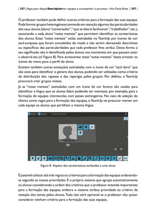 | 307 | Apps para dispositivos móveis
TeamUp: formar equipas e acompanhar o processo - Ana Paula Alves | 307 |
O professor também pode definir outros critérios para a formação das suas equipas.
Pode formar grupos heterogéneos tomando em atenção algumas das particularidades
dos seus alunos (aluno“conversador”,“que se distrai facilmente”,“trabalhador”,etc.),
associando a cada aluno “notas mentais” que permitem identificar as caraterísticas
dos alunos. Estas “notas mentais” estão assinaladas no TeamUp por ícones de cor
azul-turquesa que foram concebidos de modo a não serem demasiado descritivos
ou específicos das particularidades que cada professor lhes atribui. Desta forma o
seu significado não é identificado pelos alunos nos momentos em que possam estar
a observá-los (cf. Figura 8). Para acrescentar estas “notas mentais” basta arrastar os
ícones do menu para o perfil do aluno.
Existem também outras anotações assinaladas com o ícone de cor “azul claro” que
são úteis para identificar o género dos alunos, podendo ser utilizadas como critério
de distribuição dos rapazes e das raparigas pelos grupos. Por defeito, o TeamUp
procurará criar grupos mistos.
Já as “notas mentais” assinaladas com um ícone de cor branca são usadas para
identificar a língua que os alunos falam podendo ter interesse, por exemplo, para a
formação de equipas interescolas com países estrangeiros. No caso da seleção do
idioma como regra para a formação das equipas, oTeamUp vai procurar manter em
cada equipa os alunos que partilham a mesma língua.
Figura 8. Aspeto das caraterísticas atribuídas a uma aluna
É possível colocar até três regras ou critérios para a formação das equipas ordenando-
as segundo as nossas prioridades. É o próprio sistema que agrupa automaticamente
os alunos considerando a ordem dos critérios que o professor entende importantes
para a formação das equipas, embora o sistema atribua prioridade ao critério de
votação dos temas pelos alunos.Tudo isto será opcional se o professor não quiser
considerar nenhum critério para a formação das suas equipas.
 