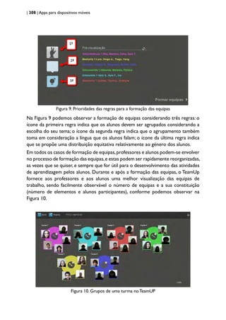 | 308 | Apps para dispositivos móveis
Figura 9. Prioridades das regras para a formação das equipas
Na Figura 9 podemos observar a formação de equipas considerando três regras: o
ícone da primeira regra indica que os alunos devem ser agrupados considerando a
escolha do seu tema; o ícone da segunda regra indica que o agrupamento também
toma em consideração a língua que os alunos falam; o ícone da última regra indica
que se propõe uma distribuição equitativa relativamente ao género dos alunos.
Em todos os casos de formação de equipas,professores e alunos podem-se envolver
no processo de formação das equipas,e estas podem ser rapidamente reorganizadas,
as vezes que se quiser, e sempre que for útil para o desenvolvimento das atividades
de aprendizagem pelos alunos. Durante e após a formação das equipas, o TeamUp
fornece aos professores e aos alunos uma melhor visualização das equipas de
trabalho, sendo facilmente observável o número de equipas e a sua constituição
(número de elementos e alunos participantes), conforme podemos observar na
Figura 10.
Figura 10. Grupos de uma turma no TeamUP
 