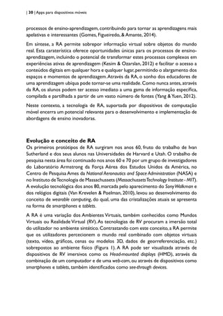 | 30 | Apps para dispositivos móveis
processos de ensino-aprendizagem, contribuindo para tornar as aprendizagens mais
apelativas e interessantes (Gomes, Figueiredo, & Amante, 2014).
Em síntese, a RA permite sobrepor informação virtual sobre objetos do mundo
real. Esta caraterística oferece oportunidades únicas para os processos de ensino-
aprendizagem, incluindo o potencial de transformar estes processos complexos em
experiências ativas de aprendizagem (Kesim & Ozarslan, 2012) e facilitar o acesso a
conteúdos digitais em qualquer hora e qualquer lugar,permitindo o alargamento dos
espaços e momentos de aprendizagem.Através da RA, o sonho dos educadores de
uma aprendizagem ubíqua pode tornar-se uma realidade.Como nunca antes,através
da RA, os alunos podem ter acesso imediato a uma gama de informação específica,
compilada e partilhada a partir de um vasto número de fontes (Yang &Yuen, 2012).
Neste contexto, a tecnologia de RA, suportada por dispositivos de computação
móvel encerra um potencial relevante para o desenvolvimento e implementação de
abordagens de ensino inovadoras.
Evolução e conceito de RA
Os primeiros protótipos de RA surgiram nos anos 60, fruto do trabalho de Ivan
Sutherland e dos seus alunos nas Universidades de Harvard e Utah. O trabalho de
pesquisa nesta área foi continuado nos anos 60 e 70 por um grupo de investigadores
do Laboratório Armstrong da Força Aérea dos Estudos Unidos da América, no
Centro de Pesquisa Ames da National Aeronautics and Space Administration (NASA) e
no Instituto deTecnologia de Massachussets (MassachussetsTechnology Institute - MIT).
A evolução tecnológica dos anos 80,marcada pelo aparecimento do SonyWalkman e
dos relógios digitais (Van Krevelen & Poelman, 2010), levou ao desenvolvimento do
conceito de wearable computing, do qual, uma das cristalizações atuais se apresenta
na forma de smartphones e tablets.
A RA é uma variação dos Ambientes Virtuais, também conhecidos como Mundos
Virtuais ou Realidade Virtual (RV).As tecnologias de RV procuram a imersão total
do utilizador no ambiente sintético. Contrastando com este conceito, a RA permite
que os utilizadores percecionem o mundo real combinado com objetos virtuais
(texto, vídeo, gráficos, cenas ou modelos 3D, dados de georreferenciação, etc.)
sobrepostos ao ambiente físico (Figura 1). A RA pode ser visualizada através de
dispositivos de RV imersivos como os Head-mounted displays (HMD), através da
combinação de um computador e de uma web-cam,ou através de dispositivos como
smartphones e tablets, também identificados como see-through devices.
 