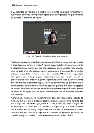 | 310 | Apps para dispositivos móveis
a 20 segundos de resposta e à medida que o tempo decorre, a ferramenta vai
sublinhando a questão correspondente para que o aluno perceba em que momento
da gravação se encontra (cf. Figura 12).
Figura 12. Questões de orientação de uma gravação
Para iniciar a gravação,basta clicar no ícone do microfone da equipa que logo se ativa
o dispositivo para iniciar a gravação.A câmara do computador tira automaticamente
a fotografia do seu interlocutor que ficará associada a essa gravação. Pode-se parar
uma gravação antes do término dos 60 segundos e a gravação pode ser ouvida
antes de ser guardada.Só quando o aluno aciona o botão“Manter” é que a gravação
fica registada no TeamUp, pelo que se necessário, o aluno pode repetir ou ensaiar a
gravação várias vezes antes de a gravar.As gravações áudio ficam automaticamente
armazenadas por ordem cronológica, sendo visível o número de gravações que a
equipa realizou e o aluno que a realizou. Depois de guardada não pode ser apagada
do sistema pelo aluno, no entanto, se necessário, o professor pode fazê-lo a pedido
do aluno ou da equipa (para os casos de incorreções ou de gravações repetidas,
entre outras).
A gravação de mensagens no TeamUp também pode ser utilizada para o registo de
feedback, dado aos alunos pelos professores envolvidos.Após ouvir a reflexão dos
alunos seguindo a atividade e progresso da equipa, o professor pode ir registando
no TeamUp as suas considerações, incentivos e sugestões para o melhoramento
dos trabalhos dos alunos (cf. Figura 13). Por sua vez, os alunos/equipa podem
ouvir e tomar em atenção as sugestões e o feedback do professor (1 minuto de
considerações) para melhor continuarem ou retomarem o seu trabalho.
 