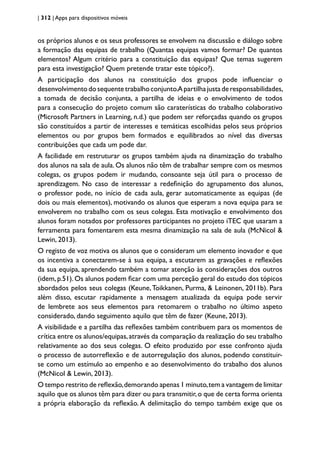 | 312 | Apps para dispositivos móveis
os próprios alunos e os seus professores se envolvem na discussão e diálogo sobre
a formação das equipas de trabalho (Quantas equipas vamos formar? De quantos
elementos? Algum critério para a constituição das equipas? Que temas sugerem
para esta investigação? Quem pretende tratar este tópico?).
A participação dos alunos na constituição dos grupos pode influenciar o
desenvolvimentodosequentetrabalhoconjunto.Apartilhajustaderesponsabilidades,
a tomada de decisão conjunta, a partilha de ideias e o envolvimento de todos
para a consecução do projeto comum são caraterísticas do trabalho colaborativo
(Microsoft Partners in Learning, n.d.) que podem ser reforçadas quando os grupos
são constituídos a partir de interesses e temáticas escolhidas pelos seus próprios
elementos ou por grupos bem formados e equilibrados ao nível das diversas
contribuições que cada um pode dar.
A facilidade em restruturar os grupos também ajuda na dinamização do trabalho
dos alunos na sala de aula. Os alunos não têm de trabalhar sempre com os mesmos
colegas, os grupos podem ir mudando, consoante seja útil para o processo de
aprendizagem. No caso de interessar a redefinição do agrupamento dos alunos,
o professor pode, no início de cada aula, gerar automaticamente as equipas (de
dois ou mais elementos), motivando os alunos que esperam a nova equipa para se
envolverem no trabalho com os seus colegas. Esta motivação e envolvimento dos
alunos foram notados por professores participantes no projeto iTEC que usaram a
ferramenta para fomentarem esta mesma dinamização na sala de aula (McNicol &
Lewin, 2013).
O registo de voz motiva os alunos que o consideram um elemento inovador e que
os incentiva a conectarem-se à sua equipa, a escutarem as gravações e reflexões
da sua equipa, aprendendo também a tomar atenção às considerações dos outros
(idem,p.51). Os alunos podem ficar com uma perceção geral do estudo dos tópicos
abordados pelos seus colegas (Keune,Toikkanen, Purma, & Leinonen, 2011b). Para
além disso, escutar rapidamente a mensagem atualizada da equipa pode servir
de lembrete aos seus elementos para retomarem o trabalho no último aspeto
considerado, dando seguimento aquilo que têm de fazer (Keune, 2013).
A visibilidade e a partilha das reflexões também contribuem para os momentos de
crítica entre os alunos/equipas,através da comparação da realização do seu trabalho
relativamente ao dos seus colegas. O efeito produzido por esse confronto ajuda
o processo de autorreflexão e de autorregulação dos alunos, podendo constituir-
se como um estímulo ao empenho e ao desenvolvimento do trabalho dos alunos
(McNicol & Lewin, 2013).
O tempo restrito de reflexão,demorando apenas 1 minuto,tem a vantagem de limitar
aquilo que os alunos têm para dizer ou para transmitir,o que de certa forma orienta
a própria elaboração da reflexão. A delimitação do tempo também exige que os
 