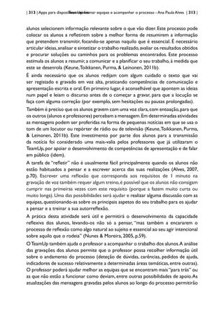 | 313 | Apps para dispositivos móveis
TeamUp: formar equipas e acompanhar o processo - Ana Paula Alves | 313 |
alunos selecionem informação relevante sobre o que vão dizer. Este processo pode
colocar os alunos a refletirem sobre a melhor forma de resumirem a informação
que pretendem transmitir, focando-se apenas naquilo que é essencial. É necessário
articular ideias,analisar e sintetizar o trabalho realizado,avaliar os resultados obtidos
e procurar soluções ou caminhos para os problemas encontrados. Este processo
estimula os alunos a resumir,a comunicar e a planificar o seu trabalho,à medida que
este se desenrola (Keune,Toikkanen, Purma, & Leinonen, 2011b).
É ainda necessário que os alunos redijam com algum cuidado o texto que vai
ser registado e gravado em voz alta, praticando competências de comunicação e
apresentação escrita e oral.Em primeiro lugar,é aconselhável que apontem as ideias
num papel e leiam o discurso antes de o começar a gravar, para que a locução se
faça com alguma correção (por exemplo, sem hesitações ou pausas prolongadas).
Também é preciso que os alunos gravem com uma voz clara,com entoação,para que
os outros (alunos e professores) percebam a mensagem.Em determinadas atividades
as mensagens podem ser proferidas na forma de pequenas notícias em que se usa o
tom de um locutor ou repórter de rádio ou de televisão (Keune,Toikkanen, Purma,
& Leinonen, 2011b). Este investimento por parte dos alunos para a transmissão
da notícia foi considerado uma mais-valia pelos professores que já utilizaram o
TeamUp,por apoiar o desenvolvimento de competências de apresentação e de falar
em público (idem).
A tarefa de “refletir” não é usualmente fácil principalmente quando os alunos não
estão habituados a pensar e a escrever acerca das suas realizações (Alves, 2007,
p.70). Escrever uma reflexão que corresponda aos requisitos de 1 minuto na
gravação de voz também requer algum treino,é possível que os alunos não consigam
cumprir nas primeiras vezes com este requisito (porque a fazem muito curta ou
muito longa). Uma das possibilidades será ajudar e realizar alguma discussão com as
equipas,questionando-as sobre os principais aspetos do seu trabalho para os ajudar
a pensar e a treinar a sua autorreflexão.
A prática desta atividade será útil e permitirá o desenvolvimento da capacidade
reflexiva dos alunos, levando-os não só a pensar, “mas também a encararem o
processo de reflexão como algo natural ao sujeito e essencial ao seu agir intencional
sobre aquilo que o rodeia” (Nunes & Moreira, 2005, p.59).
OTeamUp também ajuda o professor a acompanhar o trabalho dos alunos.A análise
das gravações dos alunos permite que o professor possa recolher informação útil
sobre o andamento do processo (deteção de dúvidas, carências, pedidos de ajuda,
indicadores de sucesso relativamente a determinadas áreas temáticas,entre outras).
O professor poderá ajudar melhor as equipas que se encontram mais“para trás” ou
as que não estão a funcionar como deviam, entre outras possibilidades de apoio.As
atualizações das mensagens gravadas pelos alunos ao longo do processo permitirão
 