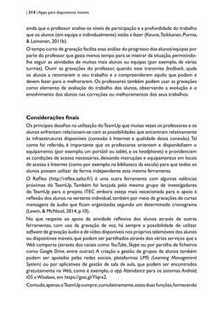 | 314 | Apps para dispositivos móveis
ainda que o professor analise os níveis de participação e a profundidade do trabalho
que os alunos (em equipa e individualmente) estão a fazer (Keune,Toikkanen,Purma,
& Leinonen, 2011b).
O tempo curto de gravação facilita essa análise do progresso dos alunos/equipas por
parte do professor que gasta menos tempo para se inteirar da situação,permitindo-
lhe seguir as atividades de muitos mais alunos ou equipas (por exemplo, de várias
turmas). Ouvir as gravações do professor, quando este transmite feedback, ajuda
os alunos a retomarem o seu trabalho e a compreenderem aquilo que podem e
devem fazer para o melhorarem. Os professores também podem usar as gravações
como elemento de avaliação do trabalho dos alunos, observando a evolução e o
envolvimento dos alunos nas correções ou melhoramentos dos seus trabalhos.
Considerações finais
Os principais desafios na utilização doTeamUp que muitas vezes os professores e os
alunos enfrentam relacionam-se com as possibilidades que encontram relativamente
às infraestruturas disponíveis (conexão à Internet e qualidade dessa conexão).Tal
como foi referido, é importante que os professores orientem e disponibilizem o
equipamento (por exemplo, um portátil ou tablet, e os headphones) e providenciem
as condições de acesso necessárias, deixando instruções e equipamentos em locais
de acesso à Internet (como por exemplo,na biblioteca da escola) para que todos os
alunos possam utilizar de forma independente esta mesma ferramenta.
O ReFlex (http://reflex.aalto.fi/) é uma outra ferramenta com algumas valências
próximas do TeamUp. Também foi lançada pelo mesmo grupo de investigadores
do TeamUp para o projeto iTEC embora esteja mais vocacionada para o apoio à
reflexão dos alunos na vertente individual,também por meio de gravações de curtas
mensagens de áudio que ficam organizadas segundo um determinado cronograma
(Lewin, & McNicol, 2014, p.10).
No que respeita ao apoio da atividade reflexiva dos alunos através de outras
ferramentas, com uso da gravação de voz, há sempre a possibilidade de utilizar
software de gravação áudio e de vídeo disponíveis nos próprios telemóveis dos alunos
ou dispositivos móveis,que podem ser partilhados através dos vários serviços que a
Web comporta (através dos canais como YouTube, Skype ou por partilha de ficheiros
como Google Drive, entre outras).A criação e gestão de grupos de alunos também
podem ser apoiadas pelas redes sociais, plataformas LMS (Learning Management
System) ou por aplicativos de gestão de sala de aula, que podem ser encontrados
gratuitamente na Web, como é exemplo, o app Attendance para os sistemas Android,
iOS eWindows, em https://goo.gl/Ylqrx2.
Contudo,apenas oTeamUp cumpre,cumulativamente,estas duas funções,fornecendo
 