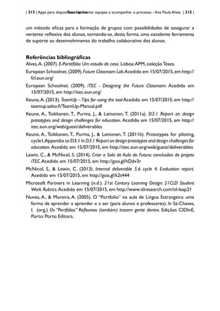 | 315 | Apps para dispositivos móveis
TeamUp: formar equipas e acompanhar o processo - Ana Paula Alves | 315 |
um método eficaz para a formação de grupos com possibilidades de assegurar a
vertente reflexiva dos alunos, tornando-se, desta forma, uma excelente ferramenta
de suporte ao desenvolvimento do trabalho colaborativo dos alunos.
Referências bibliográficas
Alves,A. (2007). E-Portefólio: Um estudo de caso. Lisboa:APM, coleção Teses.
European Schoolnet.(2009).Future Classroom Lab.Acedido em 15/07/2015,em http://
fcl.eun.org/
European Schoolnet. (2009). iTEC - Designing the Future Classroom. Acedido em
15/07/2015, em http://itec.eun.org/
Keune,A. (2013). TeamUp –Tips for using the tool Acedido em 15/07/2015, em http://
teamup.aalto.fi/TeamUp-Manual.pdf
Keune, A., Toikkanen, T., Purma, J., & Leinonen, T. (2011a). D3.1 Report on design
prototypes and design challenges for education. Acedido em 15/07/2015, em http://
itec.eun.org/web/guest/deliverables
Keune, A., Toikkanen, T., Purma, J., & Leinonen, T. (2011b). Prototypes for piloting,
cycle1,Appendix to D3.1 In D3.1 Report on design prototypes and design challenges for
education. Acedido em 15/07/2015, em http://itec.eun.org/web/guest/deliverables
Lewin, C., & McNicol, S. (2014). Criar a Sala de Aula do Futuro: conclusões do projeto
iTEC.Acedido em 15/07/2015, em http://goo.gl/hDdv3r
McNicol, S., & Lewin, C. (2013). Internal deliverable 5.6 cycle 4. Evaluation report.
Acedido em 15/07/2015, em http://goo.gl/k2t444
Microsoft Partners in Learning (n.d.). 21st Century Learning Design: 21CLD Student
Work Rubrics.Acedido em 15/07/2015, em http://www.itlresearch.com/itl-leap21
Nunes, A., & Moreira, A. (2005). O “Portfolio” na aula de Língua Estrangeira: uma
forma de aprender a aprender e a ser (para alunos e professores). In Sá-Chaves,
I. (org.) Os ‘’Portfolios’’ Reflexivos (também) trazem gente dentro. Edições CIDInE,
Porto: Porto Editora.
 