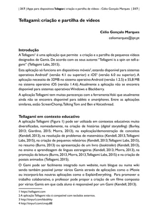 | 317 | Apps para dispositivos móveis
Tellagami: criação e partilha de vídeos - Célio Gonçalo Marques | 317 |
Tellagami: criação e partilha de vídeos
Célio Gonçalo Marques
celiomarques@ipt.pt
Introdução
ATellagami1
é uma aplicação que permite a criação e a partilha de pequenos vídeos
designados de Gamis. De acordo com os seus autores “Tellagami is a spin on tell-a-
gami” (Tellagami Labs, 2015).
Esta aplicação só funciona em dispositivos móveis2
,estando disponível para sistemas
operativos Android3
(versão 4.1 ou superior) e iOS4
(versão 6.0 ou superior). A
aplicação necessita de 32MB no sistema operativoAndroid (versão 1.2.5) e 55,8 MB
no sistema operativo iOS (versão 1.4.6). Atualmente a aplicação não se encontra
disponível para sistemas operativos Windows e Blackberry.
A aplicaçãoTellagami tem muitas parecenças com a ferramentaVoki que atualmente
ainda não se encontra disponível para tablets e smartphones. Entre as aplicações
similares, estão ScreenChomp,Talking Tom and Ben eVoicethread.
Tellagami em contexto educativo
A aplicação Tellagami (Figura 1) pode ser utilizada em contextos educativos muito
diversificados, nomeadamente, na criação de histórias (digital storytelling) (Burley,
2013; Giardino, 2015; Morra, 2013), na explicação/demonstração de conceitos
(Kendell, 2013), na resolução de problemas de matemática (Kendell, 2013,Tellagami
Labs, 2015), na criação de pequenos relatórios (Kendell, 2013;Tellagami Labs, 2015),
no resumo (Burns, 2013) ou apresentação de um livro (booktrailer) (Kendell, 2013),
no ensino e aprendizagem de línguas estrangeiras (Kendell, 2013; Morra, 2013), na
promoção da leitura (Burns,2013,Morra,2013,Tellagami Labs,2015) e na criação de
postais animados (Tellagami, 2015).
O Gami pode ser facilmente integrado num website, num blogue ou numa wiki
sendo também possível juntar vários Gamis através de aplicações como o iMovie
ou incorporá-los noutras aplicações como o ExplainEverything. Para promover o
trabalho colaborativo, o professor pode propor a criação de um filme composto
por vários Gamis em que cada aluno é responsável por um Gami (Kendell, 2013).
1 https://tellagami.com
2 A aplicação Tellagami não é compatível com teclados externos.
3 http://tinyurl.com/kbubhky
4 http://tinyurl.com/cmaju88
 