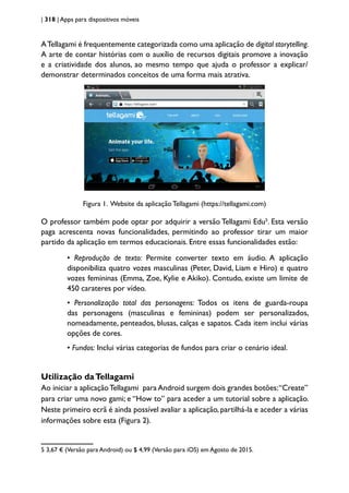 | 318 | Apps para dispositivos móveis
ATellagami é frequentemente categorizada como uma aplicação de digital storytelling.
A arte de contar histórias com o auxílio de recursos digitais promove a inovação
e a criatividade dos alunos, ao mesmo tempo que ajuda o professor a explicar/
demonstrar determinados conceitos de uma forma mais atrativa.
Figura 1. Website da aplicação Tellagami (https://tellagami.com)
O professor também pode optar por adquirir a versão Tellagami Edu5
. Esta versão
paga acrescenta novas funcionalidades, permitindo ao professor tirar um maior
partido da aplicação em termos educacionais. Entre essas funcionalidades estão:
• Reprodução de texto: Permite converter texto em áudio. A aplicação
disponibiliza quatro vozes masculinas (Peter, David, Liam e Hiro) e quatro
vozes femininas (Emma, Zoe, Kylie e Akiko). Contudo, existe um limite de
450 carateres por vídeo.
• Personalização total das personagens: Todos os itens de guarda-roupa
das personagens (masculinas e femininas) podem ser personalizados,
nomeadamente, penteados, blusas, calças e sapatos. Cada item inclui várias
opções de cores.
• Fundos: Inclui várias categorias de fundos para criar o cenário ideal.
Utilização daTellagami
Ao iniciar a aplicaçãoTellagami para Android surgem dois grandes botões:“Create”
para criar uma novo gami; e “How to” para aceder a um tutorial sobre a aplicação.
Neste primeiro ecrã é ainda possível avaliar a aplicação, partilhá-la e aceder a várias
informações sobre esta (Figura 2).
5 3,67 € (Versão para Android) ou $ 4,99 (Versão para iOS) em Agosto de 2015.
 