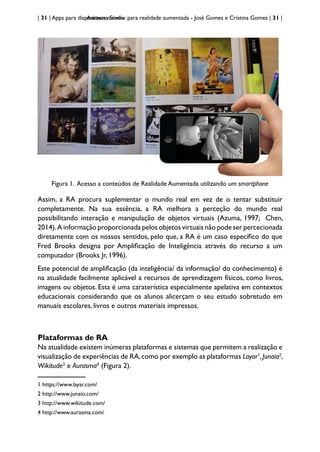 | 31 | Apps para dispositivos móveis
Aurasma Studio: para realidade aumentada - José Gomes e Cristina Gomes | 31 |
Figura 1. Acesso a conteúdos de Realidade Aumentada utilizando um smartphone
Assim, a RA procura suplementar o mundo real em vez de o tentar substituir
completamente. Na sua essência, a RA melhora a perceção do mundo real
possibilitando interação e manipulação de objetos virtuais (Azuma, 1997; Chen,
2014).A informação proporcionada pelos objetos virtuais não pode ser percecionada
diretamente com os nossos sentidos, pelo que, a RA é um caso específico do que
Fred Brooks designa por Amplificação de Inteligência através do recurso a um
computador (Brooks Jr, 1996).
Este potencial de amplificação (da inteligência/ da informação/ do conhecimento) é
na atualidade facilmente aplicável a recursos de aprendizagem físicos, como livros,
imagens ou objetos. Esta é uma caraterística especialmente apelativa em contextos
educacionais considerando que os alunos alicerçam o seu estudo sobretudo em
manuais escolares, livros e outros materiais impressos.
Plataformas de RA
Na atualidade existem inúmeras plataformas e sistemas que permitem a realização e
visualização de experiências de RA,como por exemplo as plataformas Layar1
,Junaio2
,
Wikitude3
e Aurasma4
(Figura 2).
1 https://www.layar.com/
2 http://www.junaio.com/
3 http://www.wikitude.com/
4 http://www.aurasma.com/
 
