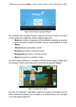 | 319 | Apps para dispositivos móveis
Tellagami: criação e partilha de vídeos - Célio Gonçalo Marques | 319 |
Figura 2. Ecrã Inicial da aplicação Tellagami
Se o utilizador clicar na opção “Create” surge um ecrã com um fundo e um avatar
e várias opções de configuração do lado esquerdo (Figura 3):
• Reset:para reiniciar a criação de um Gami.Quando o utilizador se encontra
dentro das outras opções, este botão assume a funcionalidade de voltar
(Back);
• Character: para personalizar o avatar;
• Emotion: para alterar o humor do avatar;
• Background: para alterar o cenário do Gami;
• Share: para guardar ou partilhar o Gami:
Ao centro surge o botão para a mensagem e do lado direito surgem o botões para
pré-visualizar o Gami e para voltar para o ecrã Inicial da aplicação Tellagami.
Figura 3. Criação de um Gami
Ao clicar em “Character” pode alterar o género do avatar, a cor da pele, a cor dos
olhos, o tamanho da cabeça, a cor do cabelo, a cor da blusa/casaco, a cor das calças
e a cor dos sapatos (Figura 4).
 