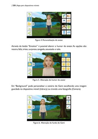 | 320 | Apps para dispositivos móveis
Figura 4. Personalização do avatar
Através do botão “Emotion” é possível alterar o humor do avatar.As opções são:
neutro, feliz, triste, surpreso, zangado, assustado e tolo.
Figura 5. Alteração do humor do avatar
Em “Background” pode personalizar o cenário do Gami escolhendo uma imagem
guardada no dispositivo móvel (Library) ou tirando uma fotografia (Camera).
Figura 6. Alteração do fundo do Gami
 