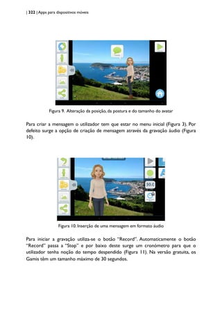 | 322 | Apps para dispositivos móveis
Figura 9. Alteração da posição, da postura e do tamanho do avatar
Para criar a mensagem o utilizador tem que estar no menu inicial (Figura 3). Por
defeito surge a opção de criação de mensagem através da gravação áudio (Figura
10).
Figura 10. Inserção de uma mensagem em formato áudio
Para iniciar a gravação utiliza-se o botão “Record”. Automaticamente o botão
“Record” passa a “Stop” e por baixo deste surge um cronómetro para que o
utilizador tenha noção do tempo despendido (Figura 11). Na versão gratuita, os
Gamis têm um tamanho máximo de 30 segundos.
 