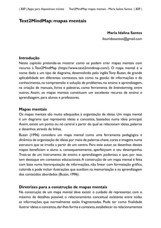 | 327 | Apps para dispositivos móveis Text2MindMap: mapas mentais - Maria Isalina Santos | 327 |
Text2MindMap: mapas mentais
Maria Idalina Santos
ilouridosantos@gmail.com
Introdução
Neste capítulo pretende-se mostrar como se podem criar mapas mentais com
recurso à Text2MindMap (https://www.text2mindmap.com/). O mapa mental é o
nome dado a um tipo de diagrama, desenvolvido pelo inglês Tony Buzan, de grande
aplicabilidade em diferentes contextos, tais como na gestão de informações e de
conhecimento, na compreensão e solução de problemas, no ensino e aprendizagem,
na criação de manuais, livros e palestras, como ferramenta de brainstorming, entre
outros. Assim, os mapas mentais constituem um excelente recurso de ensino e
aprendizagem, para alunos e professores.
Mapas mentais
Os mapas mentais são muito adequados à organização de ideias. Um mapa mental
é um diagrama que representa ideias e conceitos, baseados numa ideia principal.
Assim, existe um ponto ou nó central a partir do qual se relacionam ideias, palavras
e desenhos através de linhas.
Buzan (1996) considera um mapa mental como uma ferramenta pedagógica e
dinâmica de organização de ideias por meio de palavras-chave,cores e imagens numa
estrutura que se irradia a partir de um centro. Para este autor, os desenhos destes
mapas beneficiam o aluno e, consequentemente, aperfeiçoam o seu desempenho.
Trata-se de um instrumento de ensino e aprendizagem poderoso e que, por isso,
tem destaque em contextos educacionais.A construção de um mapa mental é feita
com base numa hierarquização de informações, não linear com formatação gráfica,
colorida e pode incluir ilustrações que auxiliam na memorização e na aprendizagem
dos conteúdos abordados (Buzan, 1996).
Diretrizes para a construção de mapas mentais
Na construção de um mapa mental deve existir o cuidado de representar, com o
máximo de detalhes possível, o relacionamento conceitual existente entre todas
as informações que normalmente estão fragmentadas. Pode ter como finalidade
ilustrar ideias e conceitos,dar-lhes forma e contexto,estabelecer os relacionamentos
 