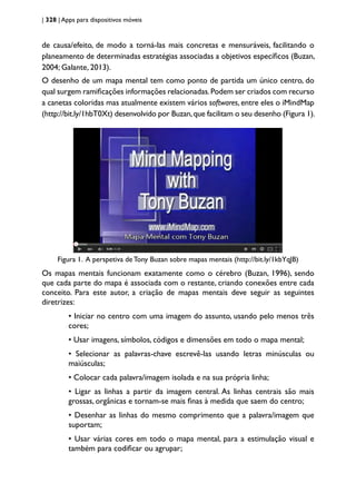 | 328 | Apps para dispositivos móveis
de causa/efeito, de modo a torná-las mais concretas e mensuráveis, facilitando o
planeamento de determinadas estratégias associadas a objetivos específicos (Buzan,
2004; Galante, 2013).
O desenho de um mapa mental tem como ponto de partida um único centro, do
qual surgem ramificações informações relacionadas.Podem ser criados com recurso
a canetas coloridas mas atualmente existem vários softwares, entre eles o iMindMap
(http://bit.ly/1hbT0Xt) desenvolvido por Buzan,que facilitam o seu desenho (Figura 1).
Figura 1. A perspetiva de Tony Buzan sobre mapas mentais (http://bit.ly/1kbYqJB)
Os mapas mentais funcionam exatamente como o cérebro (Buzan, 1996), sendo
que cada parte do mapa é associada com o restante, criando conexões entre cada
conceito. Para este autor, a criação de mapas mentais deve seguir as seguintes
diretrizes:
• Iniciar no centro com uma imagem do assunto, usando pelo menos três
cores;
• Usar imagens, símbolos, códigos e dimensões em todo o mapa mental;
• Selecionar as palavras-chave escrevê-las usando letras minúsculas ou
maiúsculas;
• Colocar cada palavra/imagem isolada e na sua própria linha;
• Ligar as linhas a partir da imagem central. As linhas centrais são mais
grossas, orgânicas e tornam-se mais finas à medida que saem do centro;
• Desenhar as linhas do mesmo comprimento que a palavra/imagem que
suportam;
• Usar várias cores em todo o mapa mental, para a estimulação visual e
também para codificar ou agrupar;
 
