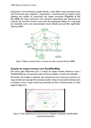 | 330 | Apps para dispositivos móveis
pesquisador norte-americano Joseph Novak, o qual define mapa concetual como
uma ferramenta para organizar e representar o conhecimento. Já existem vários
softwares que ajudam na construção dos mapas concetuais (Magalhães & Del
Rio, 2008). Um mapa concetual é uma estrutura esquemática que representa um
conjunto de conceitos imersos numa rede de proposições (Figura 2) e que pode
ser entendido como uma representação visual utilizada para partilhar significados
(Tavares, 2007).
Figura 2. Mapa concetual sobre o conceito de mapa concetual (Nunes, 2008)
Criação de mapas mentais comText2MindMap
Das várias apps disponíveis para a criação de mapas mentais, destaca-se aqui a
Text2MindMap por ser gratuita e pela sua forma simples e intuitiva de utilização.
Na versão mais simples o utilizador não necessita de criar conta para construir um
mapa mental com esta app.Para tal,basta aceder a https://www.text2mindmap.com/,
e começar a criar o mapa mental que pretende, tal como é demonstrado no vídeo
seguinte (Figura 3).
Figura 3. Vídeo explicativo de acesso ao site e utilização da aplicação Text2MindMap
(http://bit.ly/1HcsTwd)
 