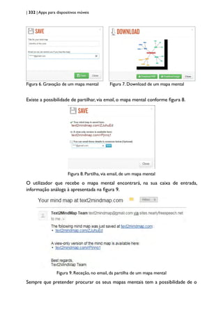 | 332 | Apps para dispositivos móveis
Figura 6. Gravação de um mapa mental Figura 7. Download de um mapa mental		
						
Existe a possibilidade de partilhar, via email, o mapa mental conforme figura 8.
Figura 8. Partilha, via email, de um mapa mental
O utilizador que recebe o mapa mental encontrará, na sua caixa de entrada,
informação análoga à apresentada na figura 9.
Figura 9. Receção, no email, da partilha de um mapa mental
Sempre que pretender procurar os seus mapas mentais tem a possibilidade de o
 
