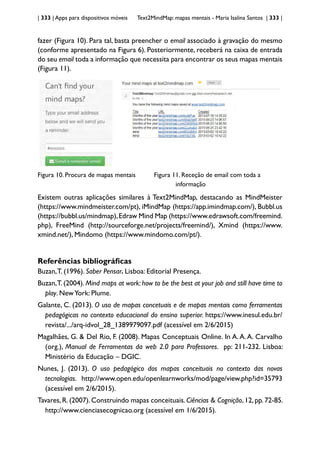 | 333 | Apps para dispositivos móveis Text2MindMap: mapas mentais - Maria Isalina Santos | 333 |
fazer (Figura 10). Para tal, basta preencher o email associado à gravação do mesmo
(conforme apresentado na Figura 6). Posteriormente, receberá na caixa de entrada
do seu email toda a informação que necessita para encontrar os seus mapas mentais
(Figura 11).
Figura 10. Procura de mapas mentais Figura 11. Receção de email com toda a 		
					 informação
Existem outras aplicações similares à Text2MindMap, destacando as MindMeister
(https://www.mindmeister.com/pt), iMindMap (https://app.imindmap.com/), Bubbl.us
(https://bubbl.us/mindmap),Edraw Mind Map (https://www.edrawsoft.com/freemind.
php), FreeMind (http://sourceforge.net/projects/freemind/), Xmind (https://www.
xmind.net/), Mindomo (https://www.mindomo.com/pt/).
Referências bibliográficas
Buzan,T. (1996). Saber Pensar. Lisboa: Editorial Presença.
Buzan,T. (2004). Mind maps at work: how to be the best at your job and still have time to
play. NewYork: Plume.
Galante, C. (2013). O uso de mapas concetuais e de mapas mentais como ferramentas
pedagógicas no contexto educacional do ensino superior. https://www.inesul.edu.br/
revista/.../arq-idvol_28_1389979097.pdf (acessível em 2/6/2015)
Magalhães, G. & Del Rio, F. (2008). Mapas Conceptuais Online. In A.A.A. Carvalho
(org.), Manual de Ferramentas da web 2.0 para Professores. pp: 211-232. Lisboa:
Ministério da Educação – DGIC.
Nunes, J. (2013). O uso pedagógico dos mapas conceituais no contexto das novas
tecnologias. http://www.open.edu/openlearnworks/mod/page/view.php?id=35793
(acessível em 2/6/2015).
Tavares, R. (2007). Construindo mapas conceituais. Ciências & Cognição, 12, pp. 72-85.
http://www.cienciasecognicao.org (acessível em 1/6/2015).
 