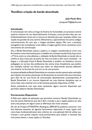 | 335 | Apps para dispositivos móveisToonDoo: criação de banda desenhada - João Paulo Silva | 335 |
ToonDoo: criação de banda desenhada
João Paulo Silva
joaopaulo74@dpedro.net
Introdução
A comunicação tem sido ao longo da história da humanidade, um processo central,
suporte, inclusive do seu desenvolvimento. Começou, numa primeira fase, por ser
fundamentalmente visual,com o recurso ao desenho para,por exemplo,relatar uma
caçada nas paredes de uma caverna.Obviamente,o aparecimento de outros códigos
comunicacionais, fez com que a imagem perdesse espaço. Mas com a presença
esmagadora dos smartphones e dos tablets, a imagem ganhou força e presença como
instrumento de comunicação.
Ora, a Banda Desenhada, associa a palavra e a imagem, constituindo-se como uma
ferramenta muito interessante para o trabalho em contexto escolar.Vista,hoje,como
a 9ª Arte, entre as artes plásticas, a utilização da Banda Desenhada na escola não se
confina às duas áreas que, do ponto de vista curricular, a têm como conteúdo – as
línguas e a Educação Visual. A Banda Desenhada é também um fantástico recurso
pedagógico ao serviço dos professores das outras áreas disciplinares, que podem,
por exemplo, solicitar aos alunos que, sobre um determinado assunto, elaborem
uma história no formato de uma tira ou de uma prancha.
As potencialidades da Banda Desenhada em contexto escolar passam pela motivação
que induzem nos alunos,até porque vai diretamente ao encontro dos seus interesses,
para além de ser uma forma de comunicação absolutamente contemporânea. A
Banda Desenhada é um recurso disponível nas mais diversas disciplinas, que se
torna, hoje, mais acessível com as ferramentas gratuitas disponíveis na Web.
Assim, pretende-se com este texto apresentar alguns recursos disponíveis que
permitem elaborar Bandas Desenhadas.
Ferramentas Disponíveis
A Web está repleta de aplicações que permitem construir Bandas Desenhadas ou
tiras de Comics.Admitimos que não é fácil a escolha e que a opção poderia ter sido
outra, até porque, em alguns casos as diferenças são muito escassas.
No site do Projeto EVTDIGITAL (Rodrigues, 2009-2013) podemos encontrar uma
lista bastante exaustiva de algumas ferramentas disponíveis. A nossa opção teve
como base, fundamentalmente, dois critérios: ser uma aplicação fácil de utilizar por
crianças e com grande impacto visual, precisamente para seduzir o interesse dos
mais jovens.Assim, a nossa opção é aToondoo.
 