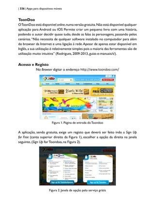 | 336 | Apps para dispositivos móveis
ToonDoo
OToonDoo está disponível online,numa versão gratuita.Não está disponível qualquer
aplicação para Android ou IOS Permite criar um pequeno livro com uma história,
podendo o autor decidir quase tudo, desde as falas às personagens, passando pelos
cenários.“Não necessita de qualquer software instalado no computador para além
do browser da Internet e uma ligação à rede.Apesar de apenas estar disponível em
Inglês,a sua utilização é relativamente simples pois a maioria das ferramentas são de
utilização muito intuitiva” (Rodrigues, 2009-2013, guias-e-manuais/t/).
Acesso e Registo
No Browser digitar o endereço http://www.toondoo.com/
Figura 1. Página de entrada doToondoo
A aplicação, sendo gratuita, exige um registo que deverá ser feito indo a Sign Up
for Free (canto superior direito da Figura 1), escolher a opção da direita na janela
seguinte, (Sign Up for Toondoo, na Figura 2).
Figura 2. Janela de opção pelo serviço grátis
 