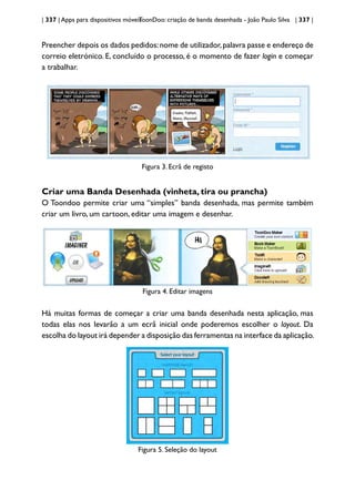 | 337 | Apps para dispositivos móveis
ToonDoo: criação de banda desenhada - João Paulo Silva | 337 |
Preencher depois os dados pedidos:nome de utilizador,palavra passe e endereço de
correio eletrónico. E, concluído o processo, é o momento de fazer login e começar
a trabalhar.
Figura 3. Ecrã de registo
Criar uma Banda Desenhada (vinheta, tira ou prancha)
O Toondoo permite criar uma “simples” banda desenhada, mas permite também
criar um livro, um cartoon, editar uma imagem e desenhar.
Figura 4. Editar imagens
Há muitas formas de começar a criar uma banda desenhada nesta aplicação, mas
todas elas nos levarão a um ecrã inicial onde poderemos escolher o layout. Da
escolha do layout irá depender a disposição das ferramentas na interface da aplicação.
Figura 5. Seleção do layout
 