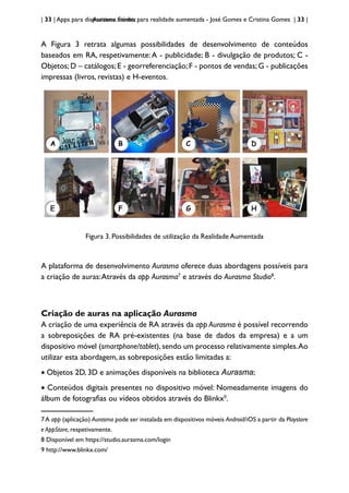 | 33 | Apps para dispositivos móveis
Aurasma Studio: para realidade aumentada - José Gomes e Cristina Gomes | 33 |
A Figura 3 retrata algumas possibilidades de desenvolvimento de conteúdos
baseados em RA, respetivamente:A - publicidade; B - divulgação de produtos; C -
Objetos; D – catálogos; E - georreferenciação; F - pontos de vendas; G - publicações
impressas (livros, revistas) e H-eventos.
Figura 3. Possibilidades de utilização da Realidade Aumentada
A plataforma de desenvolvimento Aurasma oferece duas abordagens possíveis para
a criação de auras:Através da app Aurasma7
e através do Aurasma Studio8
.
Criação de auras na aplicação Aurasma
A criação de uma experiência de RA através da app Aurasma é possível recorrendo
a sobreposições de RA pré-existentes (na base de dados da empresa) e a um
dispositivo móvel (smartphone/tablet), sendo um processo relativamente simples.Ao
utilizar esta abordagem, as sobreposições estão limitadas a:
• Objetos 2D, 3D e animações disponíveis na biblioteca Aurasma;
• Conteúdos digitais presentes no dispositivo móvel: Nomeadamente imagens do
álbum de fotografias ou vídeos obtidos através do Blinkx9
.
7A app (aplicação) Aurasma pode ser instalada em dispositivos móveis Android/iOS a partir da Playstore
e AppStore, respetivamente.
8 Disponível em https://studio.aurasma.com/login
9 http://www.blinkx.com/
 