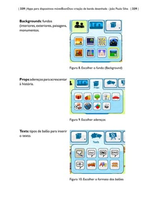 | 339 | Apps para dispositivos móveis
ToonDoo: criação de banda desenhada - João Paulo Silva | 339 |
Backgrounds: fundos
(interiores, exteriores, paisagens,
monumentos.
Figura 8. Escolher o fundo (Background)
Props:adereçosparaacrescentar
à história.
Figura 9. Escolher adereços
Texts:tipos de balão para inserir
o texto.
Figura 10. Escolher o formato dos balões
 