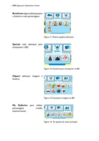 | 340 | Apps para dispositivos móveis
Brushmen:algunsadereçospara
a história e mais personagens.
Figura 11. Outras opções adicionais
Special: mais adereços para
acrescentar à BD.
Figura 12. Cenários para incorporar na BD
Clipart: adicionar imagens à
história.
Figura 13. Incorporar imagens na BD
My Galleries: para utilizar
personagens criadas
anteriormente.
Figura 14. As opções do menu principal
 