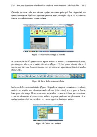 | 341 | Apps para dispositivos móveis
ToonDoo: criação de banda desenhada - João Paulo Silva | 341 |
Quando abrimos cada uma destas opções no menu principal, fica disponível um
novo conjunto de hipóteses, que nos permite, com um duplo clique ou arrastando,
inserir esse elemento na nossa vinheta.
Figura 15. Inserir um adereço na vinheta
A construção da BD processa-se, agora, vinheta a vinheta, acrescentando fundos,
personagens, adereços e balões de texto (Figura 15). Na parte inferior do ecrã
temos uma barra de ferramentas que nos permite mais algumas opções de trabalho
(Figura 16).
Figura 16. Barra de ferramentas inferior
Na barra de ferramentas inferior (Figura 16),pode-se bloquear uma vinheta concluída,
reduzir ou ampliar um elemento, rodar, clonar (criar cópia), trazer para a frente,
levar para trás,apagar.Quando estamos a trabalhar com uma vinheta,para continuar
a usar os elementos aí presentes na vinheta seguinte, podemos simplesmente clicar
no botão disponível para o efeito, no canto superior direito da vinheta.
Figura 17. Clonar uma vinheta
 