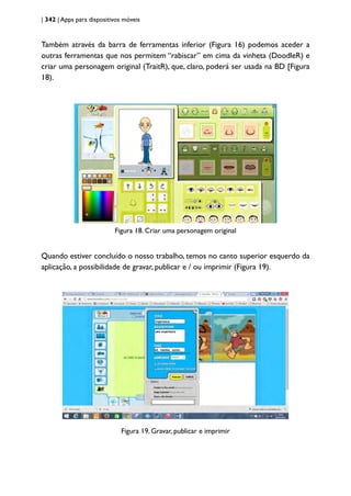 | 342 | Apps para dispositivos móveis
Também através da barra de ferramentas inferior (Figura 16) podemos aceder a
outras ferramentas que nos permitem “rabiscar” em cima da vinheta (DoodleR) e
criar uma personagem original (TraitR), que, claro, poderá ser usada na BD [Figura
18).
Figura 18. Criar uma personagem original
Quando estiver concluído o nosso trabalho, temos no canto superior esquerdo da
aplicação, a possibilidade de gravar, publicar e / ou imprimir (Figura 19).
Figura 19. Gravar, publicar e imprimir
 