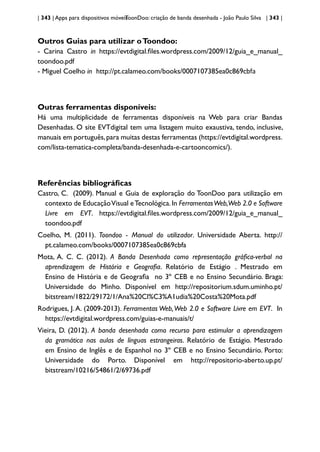 | 343 | Apps para dispositivos móveis
ToonDoo: criação de banda desenhada - João Paulo Silva | 343 |
Outros Guias para utilizar oToondoo:
- Carina Castro in https://evtdigital.files.wordpress.com/2009/12/guia_e_manual_
toondoo.pdf
- Miguel Coelho in http://pt.calameo.com/books/0007107385ea0c869cbfa
Outras ferramentas disponíveis:
Há uma multiplicidade de ferramentas disponíveis na Web para criar Bandas
Desenhadas. O site EVTdigital tem uma listagem muito exaustiva, tendo, inclusive,
manuais em português,para muitas destas ferramentas (https://evtdigital.wordpress.
com/lista-tematica-completa/banda-desenhada-e-cartooncomics/).
Referências bibliográficas
Castro, C. (2009). Manual e Guia de exploração do ToonDoo para utilização em
contexto de EducaçãoVisual eTecnológica.In FerramentasWeb,Web 2.0 e Software
Livre em EVT. https://evtdigital.files.wordpress.com/2009/12/guia_e_manual_
toondoo.pdf
Coelho, M. (2011). Toondoo - Manual do utilizador. Universidade Aberta. http://
pt.calameo.com/books/0007107385ea0c869cbfa
Mota, A. C. C. (2012). A Banda Desenhada como representação gráfica-verbal na
aprendizagem de História e Geografia. Relatório de Estágio . Mestrado em
Ensino de História e de Geografia no 3º CEB e no Ensino Secundário. Braga:
Universidade do Minho. Disponível em http://repositorium.sdum.uminho.pt/
bitstream/1822/29172/1/Ana%20Cl%C3%A1udia%20Costa%20Mota.pdf
Rodrigues, J. A. (2009-2013). Ferramentas Web,Web 2.0 e Software Livre em EVT. In
https://evtdigital.wordpress.com/guias-e-manuais/t/
Vieira, D. (2012). A banda desenhada como recurso para estimular a aprendizagem
da gramática nas aulas de línguas estrangeiras. Relatório de Estágio. Mestrado
em Ensino de Inglês e de Espanhol no 3º CEB e no Ensino Secundário. Porto:
Universidade do Porto. Disponível em http://repositorio-aberto.up.pt/
bitstream/10216/54861/2/69736.pdf
 