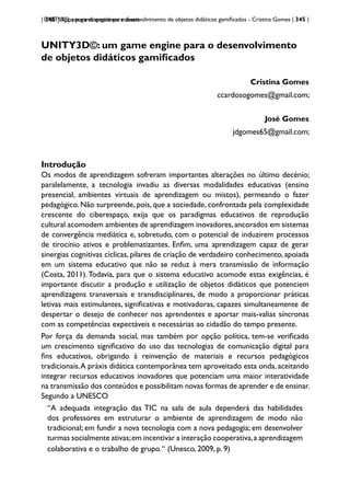 | 345 | Apps para dispositivos móveis
UNITY3D: um game engine para desenvolvimento de objetos didáticos gamificados - Cristina Gomes | 345 |
UNITY3D©: um game engine para o desenvolvimento
de objetos didáticos gamificados
Cristina Gomes
ccardosogomes@gmail.com;
José Gomes
jdgomes65@gmail.com;
Introdução
Os modos de aprendizagem sofreram importantes alterações no último decénio;
paralelamente, a tecnologia invadiu as diversas modalidades educativas (ensino
presencial, ambientes virtuais de aprendizagem ou mistos), permeando o fazer
pedagógico. Não surpreende, pois, que a sociedade, confrontada pela complexidade
crescente do ciberespaço, exija que os paradigmas educativos de reprodução
cultural acomodem ambientes de aprendizagem inovadores,ancorados em sistemas
de convergência mediática e, sobretudo, com o potencial de induzirem processos
de tirocínio ativos e problematizantes. Enfim, uma aprendizagem capaz de gerar
sinergias cognitivas cíclicas, pilares de criação de verdadeiro conhecimento, apoiada
em um sistema educativo que não se reduz à mera transmissão de informação
(Costa, 2011). Todavia, para que o sistema educativo acomode estas exigências, é
importante discutir a produção e utilização de objetos didáticos que potenciem
aprendizagens transversais e transdisciplinares, de modo a proporcionar práticas
letivas mais estimulantes, significativas e motivadoras, capazes simultaneamente de
despertar o desejo de conhecer nos aprendentes e aportar mais-valias síncronas
com as competências expectáveis e necessárias ao cidadão do tempo presente.
Por força da demanda social, mas também por opção política, tem-se verificado
um crescimento significativo do uso das tecnologias de comunicação digital para
fins educativos, obrigando à reinvenção de materiais e recursos pedagógicos
tradicionais.A práxis didática contemporânea tem aproveitado esta onda, aceitando
integrar recursos educativos inovadores que potenciam uma maior interatividade
na transmissão dos conteúdos e possibilitam novas formas de aprender e de ensinar.
Segundo a UNESCO
“A adequada integração das TIC na sala de aula dependerá das habilidades
dos professores em estruturar o ambiente de aprendizagem de modo não
tradicional; em fundir a nova tecnologia com a nova pedagogia; em desenvolver
turmas socialmente ativas;em incentivar a interação cooperativa,a aprendizagem
colaborativa e o trabalho de grupo.“ (Unesco, 2009, p. 9)
 