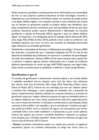 | 346 | Apps para dispositivos móveis
Nesta conjuntura,o professor contemporâneo vê-se confrontado com a necessidade
de criar os seus próprios auxiliares educativos de base tecnológica, inovando e
adaptando-os à sua envolvente real.Todavia, reduzir um conceito tão amplo quanto
o de objeto didático digital a uma situação concreta é outro obstáculo dos muitos
que ao docente se apresentam quando se propõe realizar este desiderato, quer
pelas competências técnicas necessárias quer pela pluralidade de formas que estes
auxiliares educativos podem assumir. Relativamente à delimitação do conceito,
partilhamos a opinião de Roncarelli (2012), segundo a qual um “objeto didático
digital” corresponde a uma designação plural de tipologia aberta (Roncarelli, 2012;
Lima, Singo, Filho, Müller, & Silva, 2014), podendo incluir todos os artefactos com
finalidade educativa, tais como um livro com inclusões de Realidade Aumentada,
jogos educativos ou atividades gamificadas.
Estabelecida a necessidade de fomentar a“alfabetização tecnológica” (Unesco,2009)
dos docentes e considerando que a “adequada integração das TIC em sala de aula
depende da habilidade dos professores em estruturar o ambiente de aprendizagem
de modo não-tradicional” (Unesco, 2009, p. 9), foi nossa intenção neste capítulo dar
a conhecer e explorar algumas técnicas relacionadas com a criação de artefactos
didáticos desenvolvidos no motor de jogo UNITY3D© segundo uma lógica lúdica.
Assim sendo, o primeiro passo é estabelecer e delimitar a noção de gamification.
Gamification, o que é?
O conceito de gamification é relativamente recente; todavia, a sua vincada adesão
à realidade quotidiana tem-no imposto como uma das ideias mais relevantes
dos últimos anos (Lee & Hammer, 2011; Kapp, 2012; Deterding, O’Hara, Sicart,
Dixon, & Nacke, 2011). Trata-se de uma estratégia que tem por objetivo aplicar
a mecânica dos videojogos a outra tipologia de atividades com a pretensão de
alterar comportamentos. Quando utilizado em contexto educativo, o processo de
gamification passa por integrar dinâmicas próprias do jogo em atividades letivas e/
ou objetos didáticos tais como testes, questionários, exercícios, jogos-educativos,
etc.,com o intuito de incentivar a motivação,o cometimento e a participação.Neste
contexto, é fulcral definir com exatidão o que se entende por “mecânica do jogo”;
esta poder-se-á definir como o conjunto de regras e de recompensas que tornam
a atividade lúdica numa tarefa satisfatória e motivacional, ou, por outras palavras,
trata-se dos aspetos que tornam a atividade desafiante e educativa ou qualquer
outra emoção que a atividade “gamified” deseje evocar.As dinâmicas de jogo mais
comuns (Lee & Hammer, 2011) incluem:
- Pontos: excelentes motivadores, podem ser usados para premiar os jogadores
(estudantes, quanto em contexto educacional) ao longo dos vários níveis ou
 
