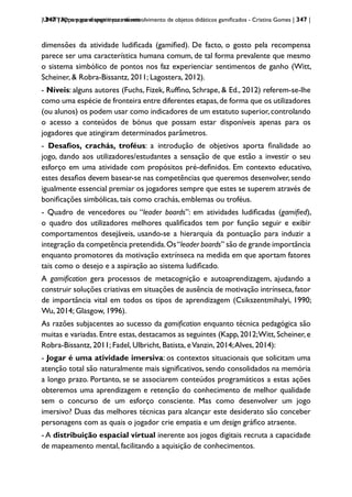 | 347 | Apps para dispositivos móveis
UNITY3D: um game engine para desenvolvimento de objetos didáticos gamificados - Cristina Gomes | 347 |
dimensões da atividade ludificada (gamified). De facto, o gosto pela recompensa
parece ser uma característica humana comum, de tal forma prevalente que mesmo
o sistema simbólico de pontos nos faz experienciar sentimentos de ganho (Witt,
Scheiner, & Robra-Bissantz, 2011; Lagostera, 2012).
- Níveis: alguns autores (Fuchs, Fizek, Ruffino, Schrape, & Ed., 2012) referem-se-lhe
como uma espécie de fronteira entre diferentes etapas,de forma que os utilizadores
(ou alunos) os podem usar como indicadores de um estatuto superior, controlando
o acesso a conteúdos de bónus que possam estar disponíveis apenas para os
jogadores que atingiram determinados parâmetros.
- Desafios, crachás, troféus: a introdução de objetivos aporta finalidade ao
jogo, dando aos utilizadores/estudantes a sensação de que estão a investir o seu
esforço em uma atividade com propósitos pré-definidos. Em contexto educativo,
estes desafios devem basear-se nas competências que queremos desenvolver,sendo
igualmente essencial premiar os jogadores sempre que estes se superem através de
bonificações simbólicas, tais como crachás, emblemas ou troféus.
- Quadro de vencedores ou “leader boards”: em atividades ludificadas (gamified),
o quadro dos utilizadores melhores qualificados tem por função seguir e exibir
comportamentos desejáveis, usando-se a hierarquia da pontuação para induzir a
integração da competência pretendida.Os“leader boards” são de grande importância
enquanto promotores da motivação extrínseca na medida em que aportam fatores
tais como o desejo e a aspiração ao sistema ludificado.
A gamification gera processos de metacognição e autoaprendizagem, ajudando a
construir soluções criativas em situações de ausência de motivação intrínseca, fator
de importância vital em todos os tipos de aprendizagem (Csikszentmihalyi, 1990;
Wu, 2014; Glasgow, 1996).
As razões subjacentes ao sucesso da gamification enquanto técnica pedagógica são
muitas e variadas.Entre estas, destacamos as seguintes (Kapp, 2012;Witt, Scheiner, e
Robra-Bissantz, 2011; Fadel, Ulbricht, Batista, eVanzin, 2014;Alves, 2014):
- Jogar é uma atividade imersiva: os contextos situacionais que solicitam uma
atenção total são naturalmente mais significativos, sendo consolidados na memória
a longo prazo. Portanto, se se associarem conteúdos programáticos a estas ações
obteremos uma aprendizagem e retenção do conhecimento de melhor qualidade
sem o concurso de um esforço consciente. Mas como desenvolver um jogo
imersivo? Duas das melhores técnicas para alcançar este desiderato são conceber
personagens com as quais o jogador crie empatia e um design gráfico atraente.
- A distribuição espacial virtual inerente aos jogos digitais recruta a capacidade
de mapeamento mental, facilitando a aquisição de conhecimentos.
 